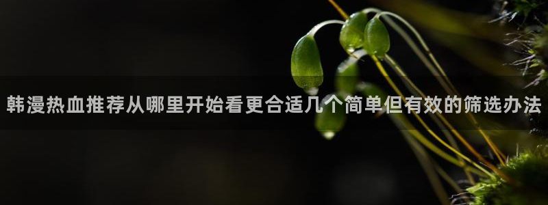 七七漫画最新网页入口：韩漫热血推荐从哪里开始看更合适几个简单但有效的筛选办法