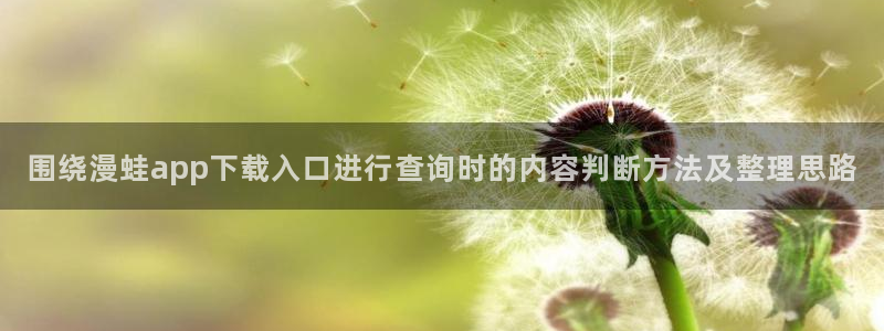 羞羞漫画热门漫画:围绕漫蛙app下载入口进行查询时的内容判断方法及整理思路